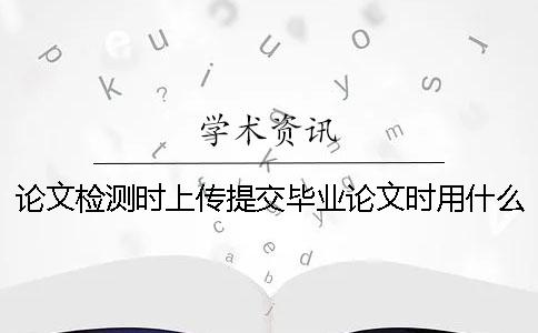 論文檢測時上傳提交畢業論文時用什么樣式？
