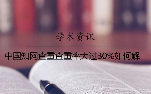 中國學(xué)術(shù)查重查重率大過30%如何解決？